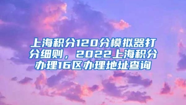 上海积分120分模拟器打分细则，2022上海积分办理16区办理地址查询