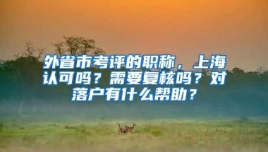 外省市考评的职称，上海认可吗？需要复核吗？对落户有什么帮助？