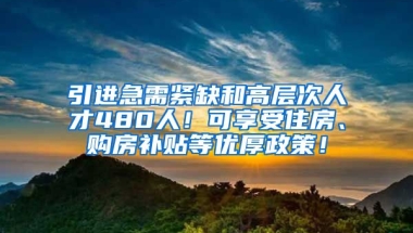 引进急需紧缺和高层次人才480人！可享受住房、购房补贴等优厚政策！