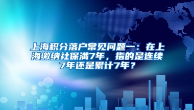 上海积分落户常见问题一：在上海缴纳社保满7年，指的是连续7年还是累计7年？