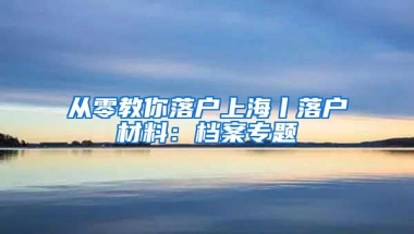 从零教你落户上海丨落户材料：档案专题