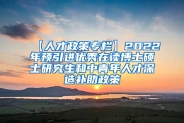 【人才政策专栏】2022年预引进优秀在读博士硕士研究生和中青年人才深造补助政策