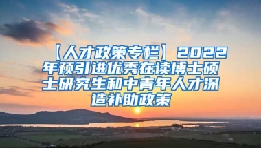 【人才政策专栏】2022年预引进优秀在读博士硕士研究生和中青年人才深造补助政策