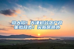 放大招！天津积分落户政策拟放宽！买新房额外