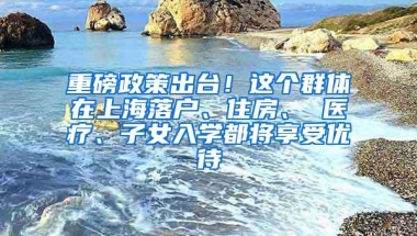 重磅政策出台！这个群体在上海落户、住房、 医疗、子女入学都将享受优待