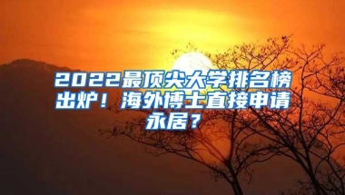 2022最顶尖大学排名榜出炉！海外博士直接申请永居？