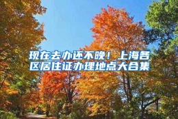 现在去办还不晚！上海各区居住证办理地点大合集