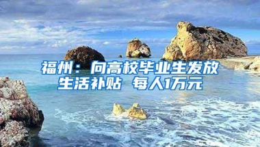 福州：向高校毕业生发放生活补贴 每人1万元