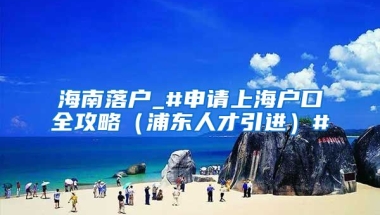 海南落户_#申请上海户口全攻略（浦东人才引进）#