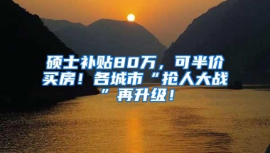 硕士补贴80万，可半价买房！各城市“抢人大战”再升级！