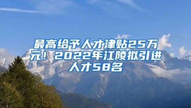 最高给予人才津贴25万元！2022年江陵拟引进人才58名