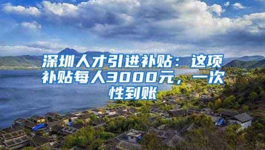 深圳人才引进补贴：这项补贴每人3000元，一次性到账