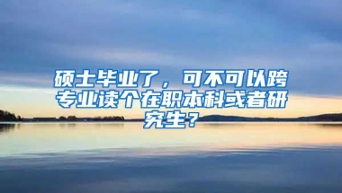 硕士毕业了，可不可以跨专业读个在职本科或者研究生？