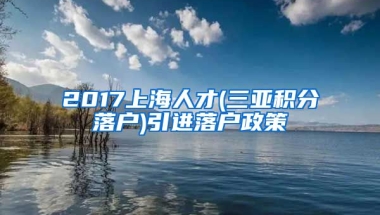 2017上海人才(三亚积分落户)引进落户政策