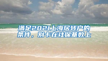 满足2021上海居转户的条件，别卡在社保基数上