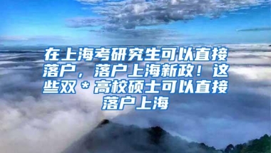 在上海考研究生可以直接落户，落户上海新政！这些双＊高校硕士可以直接落户上海