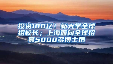 投资100亿！新大学全球招校长；上海面向全球招募5000多博士后