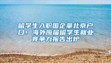 留学生入职国企拿北京户口！海外应届留学生就业竞争力报告出炉