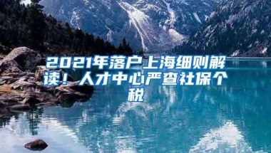 2021年落户上海细则解读！人才中心严查社保个税