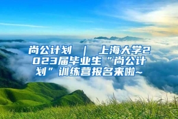 尚公计划 ｜ 上海大学2023届毕业生“尚公计划”训练营报名来啦~