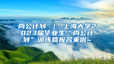 尚公计划 ｜ 上海大学2023届毕业生“尚公计划”训练营报名来啦~