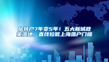 居转户7年变5年！五大新城政策落地，直线拉低上海落户门槛