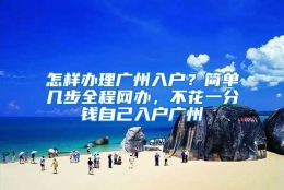 怎样办理广州入户？简单几步全程网办，不花一分钱自己入户广州