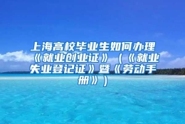 上海高校毕业生如何办理《就业创业证》（《就业失业登记证》暨《劳动手册》）