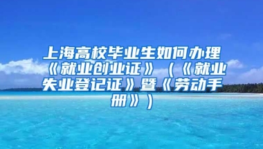 上海高校毕业生如何办理《就业创业证》（《就业失业登记证》暨《劳动手册》）