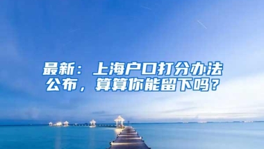 最新：上海户口打分办法公布，算算你能留下吗？