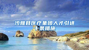 沙雅县医疗集团人才引进十条措施