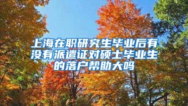 上海在职研究生毕业后有没有派遣证对硕士毕业生的落户帮助大吗