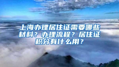 上海办理居住证需要哪些材料？办理流程？居住证积分有什么用？