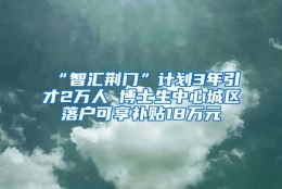 “智汇荆门”计划3年引才2万人 博士生中心城区落户可享补贴18万元