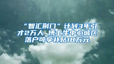 “智汇荆门”计划3年引才2万人 博士生中心城区落户可享补贴18万元