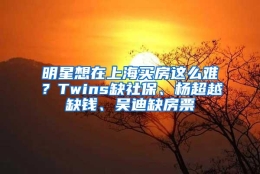 明星想在上海买房这么难？Twins缺社保、杨超越缺钱、吴迪缺房票