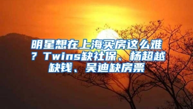 明星想在上海买房这么难？Twins缺社保、杨超越缺钱、吴迪缺房票