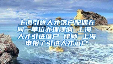 上海引进人才落户配偶在同一单位办理随调 上海 人才引进落户 律师 上海申报了引进人才落户