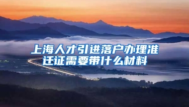 上海人才引进落户办理准迁证需要带什么材料