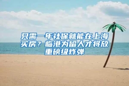 只需一年社保就能在上海买房？临港为留人才将放重磅级炸弹