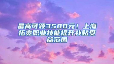 最高可领3500元！上海拓宽职业技能提升补贴受益范围