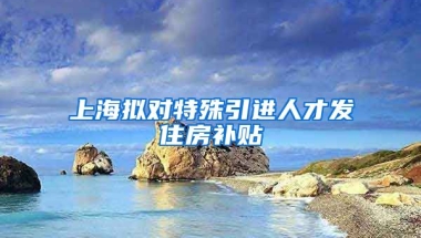 上海拟对特殊引进人才发住房补贴