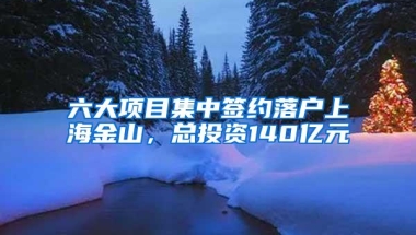 六大项目集中签约落户上海金山，总投资140亿元