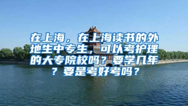 在上海，在上海读书的外地生中专生，可以考护理的大专院校吗？要学几年？要是考好考吗？