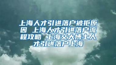 上海人才引进落户被拒原因 上海人才引进落户流程攻略 上海交大博士人才引进落户上海