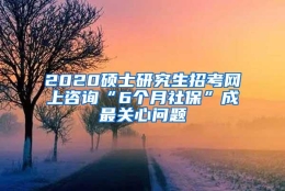 2020硕士研究生招考网上咨询“6个月社保”成最关心问题