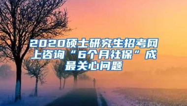 2020硕士研究生招考网上咨询“6个月社保”成最关心问题