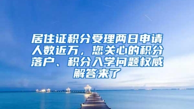 居住证积分受理两日申请人数近万，您关心的积分落户、积分入学问题权威解答来了