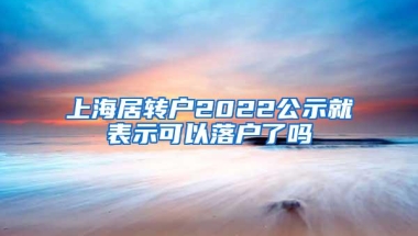 上海居转户2022公示就表示可以落户了吗