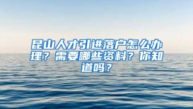 昆山人才引进落户怎么办理？需要哪些资料？你知道吗？